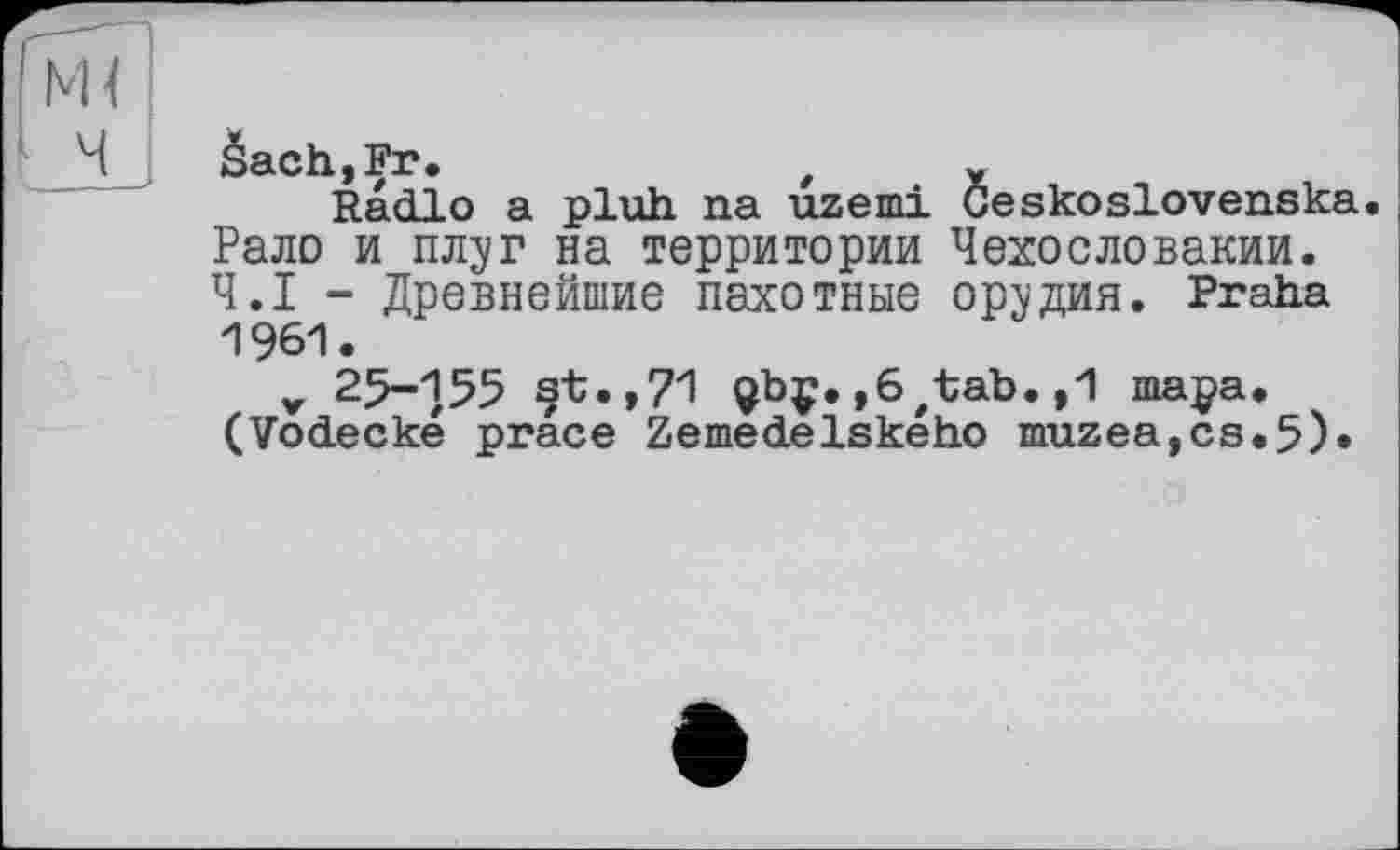 ﻿âachjFr.	f x
Radio a pluh na uzemi Geskoslovenska Рало и плзг на территории Чехословакии. Ч.І - Древнейшие пахотные орудия. Praha 1961.
V 25-155 st.,71 Qbç.,6'tab.,1 тара. (Vodecké prâce Zemedelského muzea,cs.5).